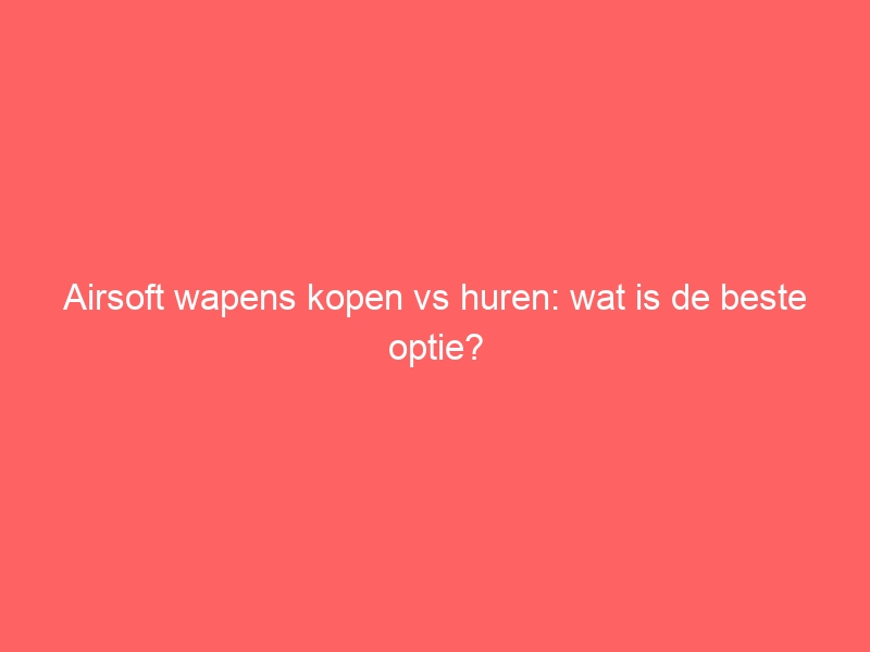 Airsoft wapens kopen vs huren: wat is de beste optie? 1