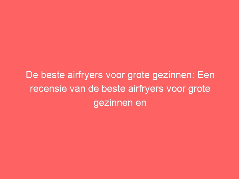 De beste airfryers voor grote gezinnen: Een recensie van de beste airfryers voor grote gezinnen en hun specifieke functies. 1