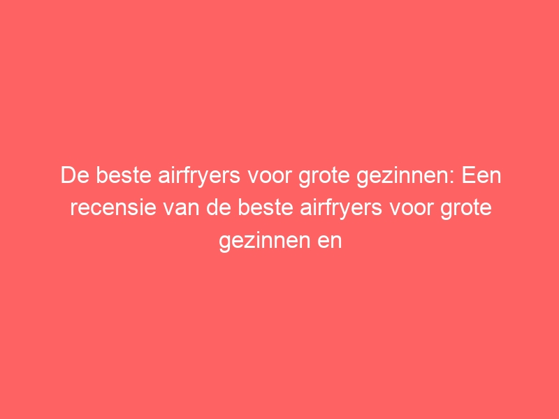 De beste airfryers voor grote gezinnen: Een recensie van de beste airfryers voor grote gezinnen en hun specifieke functies. 1