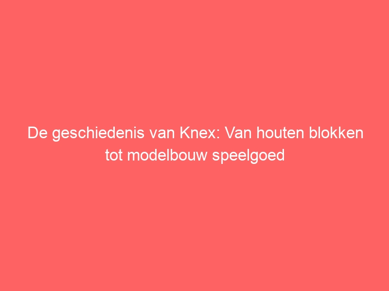 De geschiedenis van Knex: Van houten blokken tot modelbouw speelgoed 1