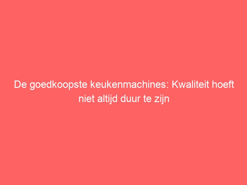 De goedkoopste keukenmachines: Kwaliteit hoeft niet altijd duur te zijn 1