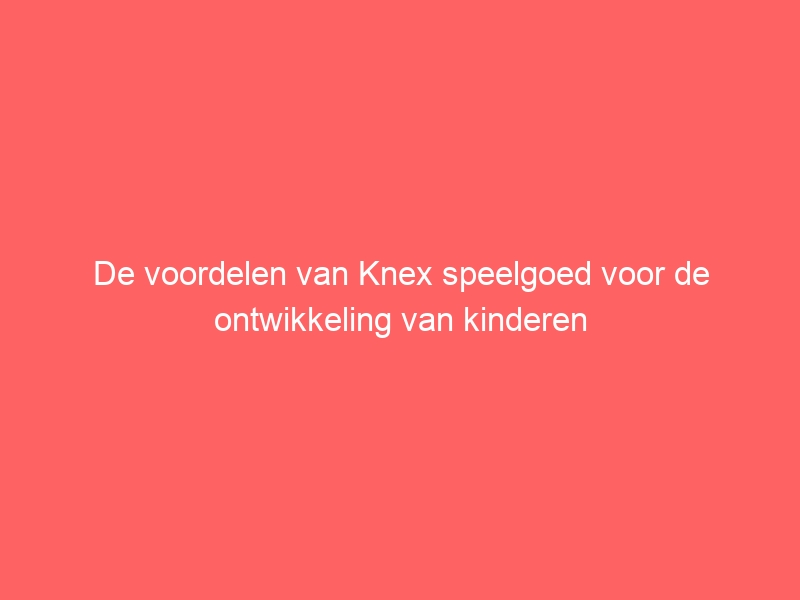 De voordelen van Knex speelgoed voor de ontwikkeling van kinderen 1