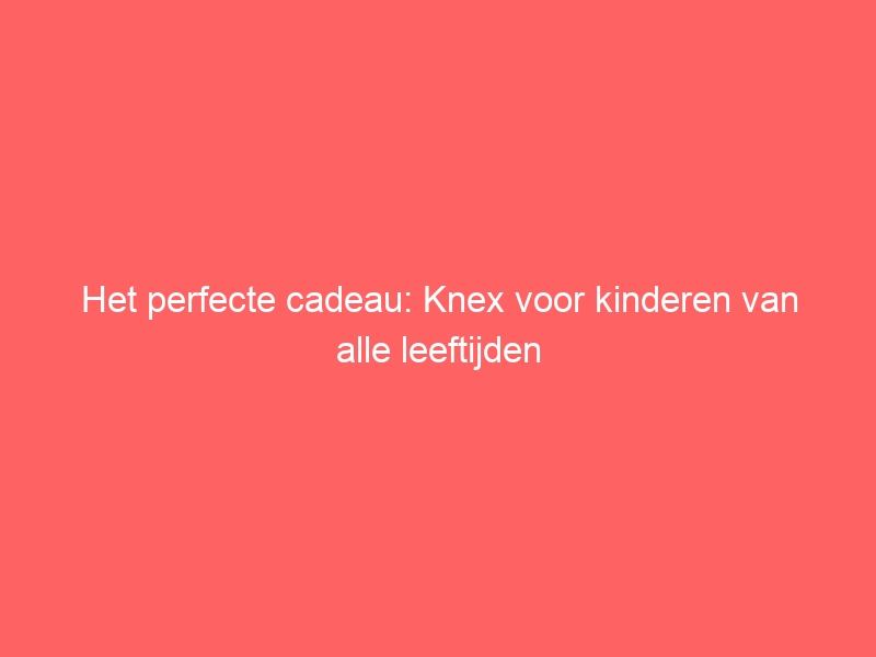 Het perfecte cadeau: Knex voor kinderen van alle leeftijden 1