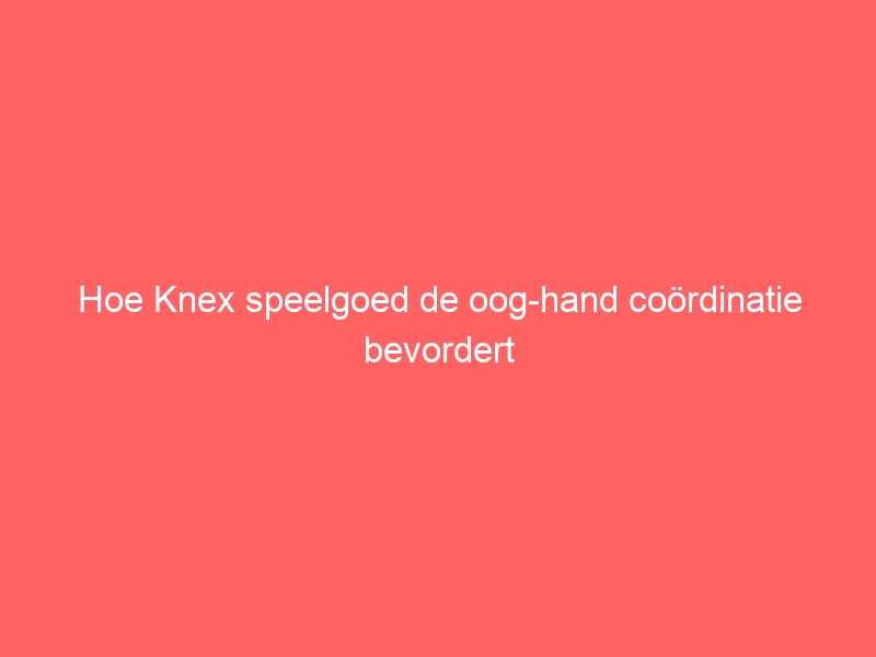 Hoe Knex speelgoed de oog-hand coördinatie bevordert 1