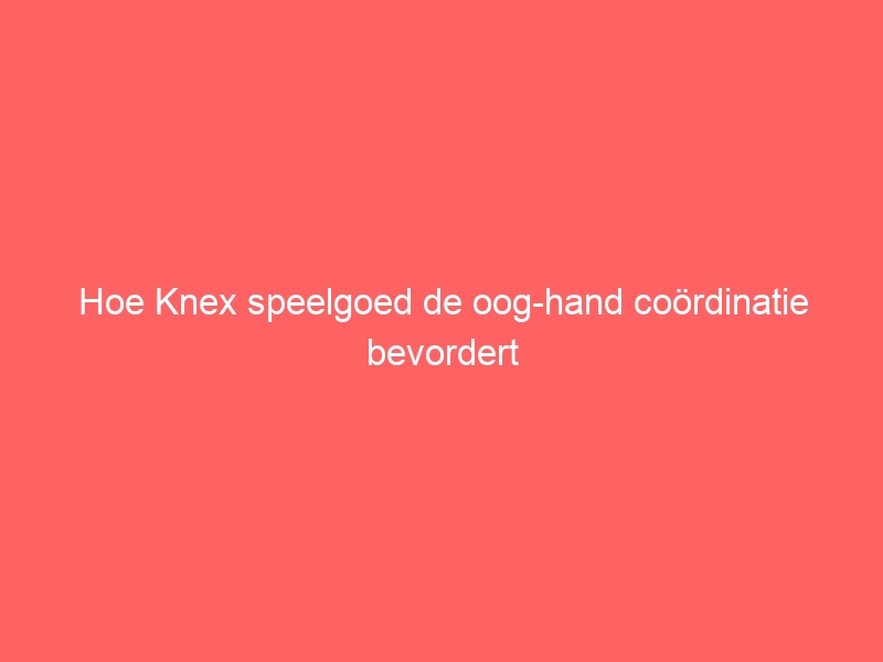 Hoe Knex speelgoed de oog-hand coördinatie bevordert 1