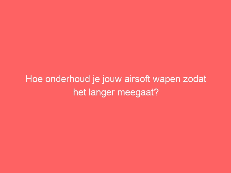 Hoe onderhoud je jouw airsoft wapen zodat het langer meegaat? 1