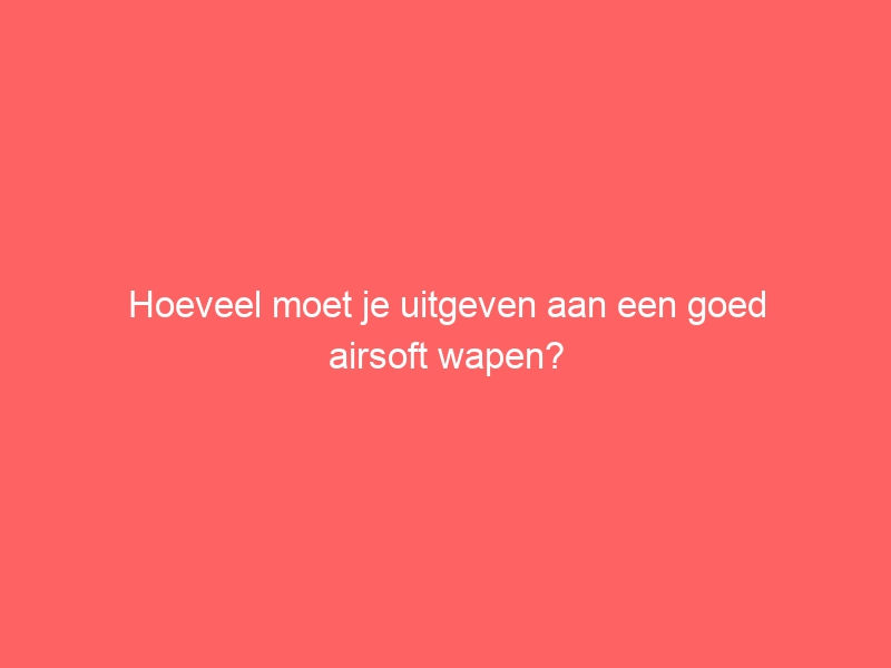 Hoeveel moet je uitgeven aan een goed airsoft wapen? 1