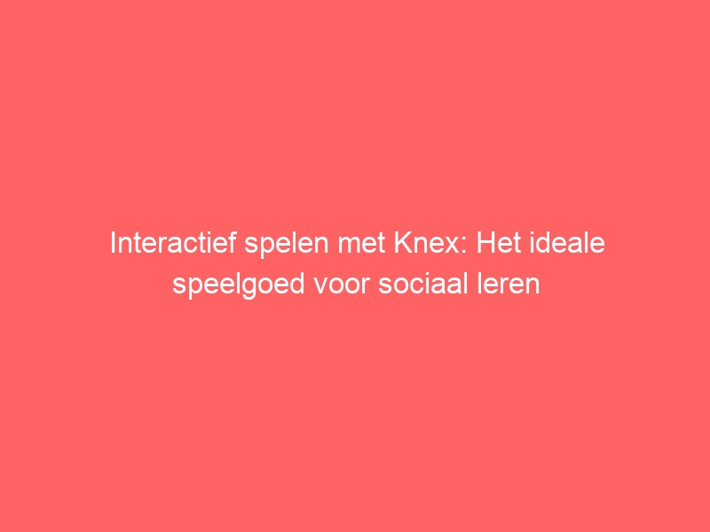 Interactief spelen met Knex: Het ideale speelgoed voor sociaal leren 1