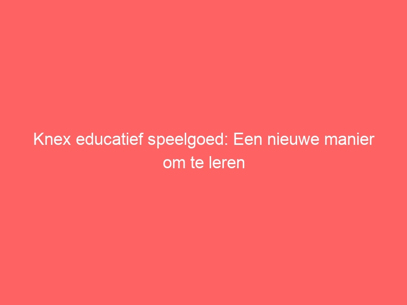 Knex educatief speelgoed: Een nieuwe manier om te leren 1