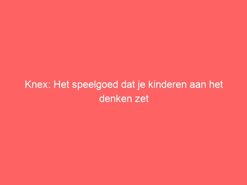 Knex: Het speelgoed dat je kinderen aan het denken zet 1