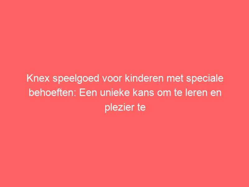 Knex speelgoed voor kinderen met speciale behoeften: Een unieke kans om te leren en plezier te hebben. 1