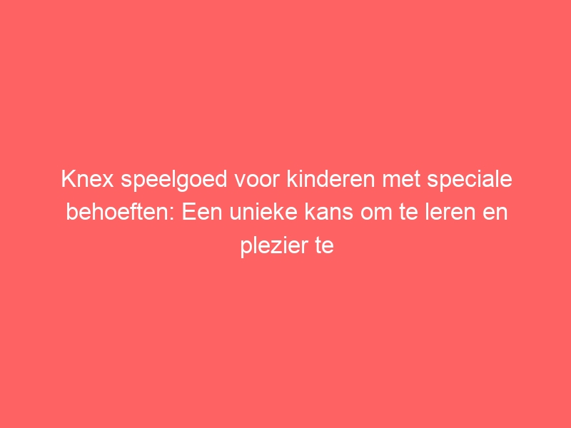 Knex speelgoed voor kinderen met speciale behoeften: Een unieke kans om te leren en plezier te hebben. 1