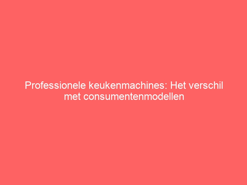 Professionele keukenmachines: Het verschil met consumentenmodellen 1