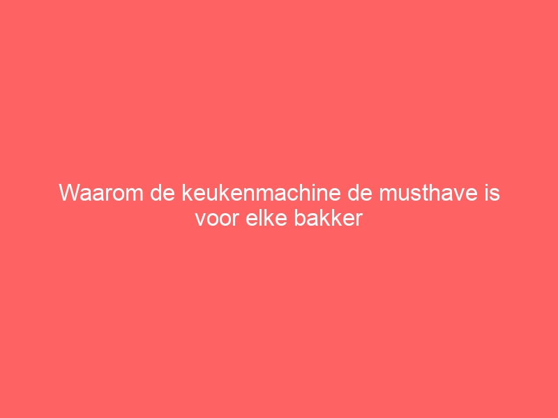 Waarom de keukenmachine de musthave is voor elke bakker 1