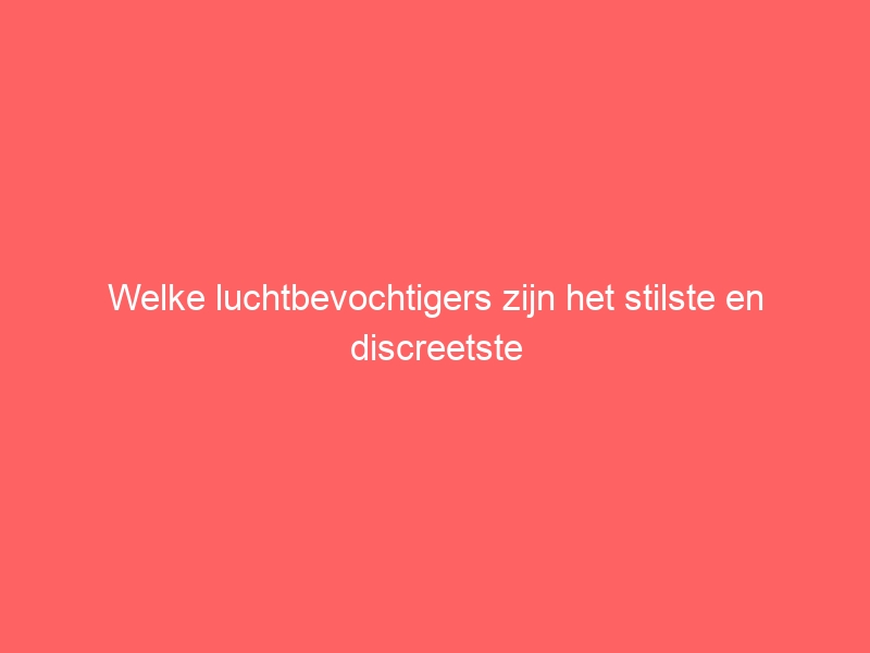Welke luchtbevochtigers zijn het stilste en discreetste 1